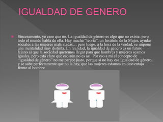  Sinceramente, yo creo que no. La igualdad de género es algo que no existe, pero
todo el mundo habla de ella. Hay mucha “teoría”, un Instituto de la Mujer, ayudas
sociales a las mujeres maltratadas… pero luego, a la hora de la verdad, se impone
una mentalidad muy distinta. En realidad, la igualdad de género es un futuro
lejano al que la sociedad queremos llegar para que hombres y mujeres seamos
iguales, pero está claro que eso aún no es así. Por eso a mí el concepto de
“igualdad de género” no me parece justo, porque si no hay esa igualdad de género,
y se sabe perfectamente que no la hay, que las mujeres estamos en desventaja
frente al hombre
 