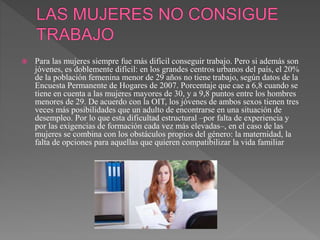  Para las mujeres siempre fue más difícil conseguir trabajo. Pero si además son
jóvenes, es doblemente difícil: en los grandes centros urbanos del país, el 20%
de la población femenina menor de 29 años no tiene trabajo, según datos de la
Encuesta Permanente de Hogares de 2007. Porcentaje que cae a 6,8 cuando se
tiene en cuenta a las mujeres mayores de 30, y a 9,8 puntos entre los hombres
menores de 29. De acuerdo con la OIT, los jóvenes de ambos sexos tienen tres
veces más posibilidades que un adulto de encontrarse en una situación de
desempleo. Por lo que esta dificultad estructural –por falta de experiencia y
por las exigencias de formación cada vez más elevadas–, en el caso de las
mujeres se combina con los obstáculos propios del género: la maternidad, la
falta de opciones para aquellas que quieren compatibilizar la vida familiar
 