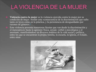  Violencia contra la mujer es la violencia ejercida contra la mujer por su
condición de mujer. Siendo esta «consecuencia de la discriminación que sufre
tanto en leyes como en la práctica, y la persistencia de desigualdades por
razones de género».1
 Esta violencia presenta numerosas facetas que van desde la discriminación y
el menosprecio hasta la agresión física, sexual, verbal o psicológica y el
asesinato, manifestándose en diversos ámbitos de la vida social y política,
entre los que se encuentran la propia familia, la escuela, la Iglesia, el Estado,
entre otras
 