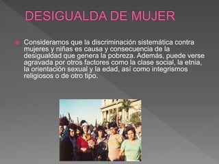  Consideramos que la discriminación sistemática contra
mujeres y niñas es causa y consecuencia de la
desigualdad que genera la pobreza. Además, puede verse
agravada por otros factores como la clase social, la etnia,
la orientación sexual y la edad, así como integrismos
religiosos o de otro tipo.
 