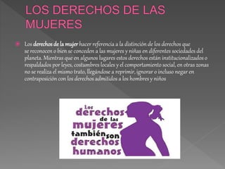  Los derechos de la mujer hacer referencia a la distinción de los derechos que
se reconocen o bien se conceden a las mujeres y niñas en diferentes sociedades del
planeta. Mientras que en algunos lugares estos derechos están institucionalizadoso
respaldados por leyes, costumbres locales y el comportamiento social, en otras zonas
no se realiza el mismo trato, llegándose a reprimir, ignorar o incluso negar en
contraposición con los derechos admitidos a los hombres y niños
 