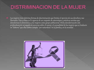 Las mujeres viven distintas formas de discriminación que limitan el ejercicio de sus derechos y sus
libertades. Ésta se basa en la vigencia de un conjunto de estereotipos y prácticas sexistas que
desvalorizan lo femenino y a las mujeres como grupo poblacional. Dicha desvalorización está
profundamente arraigada en creencias sobre el cuerpo y la sexualidad de las mujeres que se traducen
en “deberes” que ellas deben cumplir "por naturaleza" en la familia y en la sociedad
 