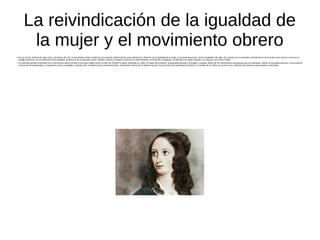 La reivindicación de la igualdad de
la mujer y el movimiento obrero
●
En sus inicios, finales del siglo XVIII y principios del XIX, el movimiento obrero mantenía una posición tradicional de corte patriarcal en relación con la igualdad de la mujer y sus reivindicaciones. Será a mediados del siglo XIX cuando los movimientos reivindicativos de la mujer tomen fuerza: lucha por el
sufragio femenino, la reivindicación de la igualdad, la denuncia de la opresión social, familiar y laboral. Surgieron entonces los denominados movimientos sufragistas, inicialmente de origen burgués, con figuras como Flora Tristán.
● Los primeros grupos feministas en el movimiento obrero tendrán como gran aliado teórico el libro de Friedrich Engels, publicado en 1884, El origen de la familia, la propiedad privada y el Estado y surgirán dentro de los movimientos anarquistas que reivindicaban, desde el neomalthusianismo, la procreación
consciente del proletariado, la separación entre sexualidad y reproducción, la defensa de la maternidad libre, la liberación femenina, la libertad sexual, la promoción de la planificación familiar, el cuidado de los niños así como el uso y difusión de métodos anticonceptivos artificiales.
 