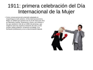1911: primera celebración del Día
Internacional de la Mujer
● Como consecuencia de la decisión adoptada en
Copenhague el año anterior, el Día Internacional de la
Mujer se celebró por primera vez el 19 de marzo de 1911
en Alemania, Austria, Dinamarca y Suiza, con mítines a
los que asistieron más de un millón de personas, que
exigieron para las mujeres el derecho de voto y el de
ocupar cargos públicos, el derecho al trabajo, a la
formación profesional y a la no discriminación laboral.
 