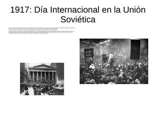 1917: Día Internacional en la Unión
Soviética
●
Estando aún en plena Primera Guerra Mundial, en la que ya habían muerto 2 millones de soldados rusos, se produjo la Revolución de Febrero, que marcó la primera etapa de la Revolución rusa
de 1917 En la primera mitad de febrero de 1917, el inicio de una hambruna provocó revueltas en la capital Petrogrado, actual San Petersburgo.
●
El 3 de marzo de 1917, la mayor fábrica de Petrogrado, la factoría Putilov se cerró, quedando 30 000 trabajadores en situación desesperada.
●
El 8 de marzo de 1917 se celebró una serie de mítines y manifestaciones con motivo del Día Internacional de la Mujer, que progresivamente alcanzaron un fuerte tono político y económico.28
Incidentes entre amas de casa en las largas colas por conseguir pan se convirtieron en manifestaciones espontáneas contra la monarquía y a favor del final de la guerra. Comenzó así el
levantamiento popular que acabó con la monarquía, sin preparación ni coordinación de los partidos revolucionarios.
 