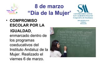 8 de marzo
“Día de la Mujer”
• COMPROMISO
ESCOLAR POR LA
IGUALDAD,
enmarcado dentro de
los programas
coeducativos del
Instituto Andaluz de la
Mujer. Realizado el
viernes 6 de marzo.
 