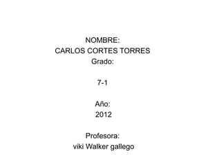 NOMBRE:
CARLOS CORTES TORRES
        Grado:

          7-1

         Año:
         2012

        Profesora:
   viki Walker gallego
 
