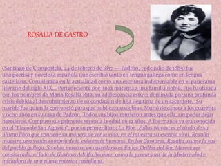 (Santiago de Compostela, 24 de febrero de 1837 — Padrón, 15 de julio de 1885) fue
una poetisa y novelista española que escribió tanto en lengua gallega como en lengua
castellana. Considerada en la actualidad como una escritora indispensable en el panorama
literario del siglo XIX,.. Perteneciente por línea materna a una familia noble, Fue bautizada
con los nombres de María Rosalía Rita, su adolescencia estuvo dominada por una profunda
crisis debida al descubrimiento de su condición de hija ilegítima de un sacerdote, Su
marido fue quien la convenció para que publicara sus obras. Murió de cáncer a los cuarenta
y ocho años en su casa de Padrón. Todos sus hijos murieron antes que ella, sin poder dejar
herederos. Compuso sus primeros versos a la edad de 12 años. A los 17 años ya era conocida
en el "Liceo de San Agustín". por su primer libro; La Flor. Follas Novas: es el título de su
último libro que contiene su manera de ver la vida, en el muestra su esencia vital. Rosalía
muestra una visión sombría de la existencia humana. En los Cantares, Rosalía asume la voz
del pueblo gallego. Su obra maestra en castellano es En las Orillas del Sar. Merece ser
considerada, al lado de Gustavo Adolfo Bécquer, como la precursora de la Modernidad e
iniciadora de una nueva métrica castellana.
ROSALIA DE CASTRO
 