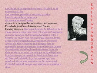 E
M
I
L
I
A
P
A
R
D
O
B
A
Z
Á
N
La Coruña, 16 de septiembre de 1851 - Madrid, 12 de
mayo de 1921) fue
una novelista, periodista, ensayista y crítica
literaria española introductora
del naturalismo en España.
denuncio la desigualdad educativa entre los sexos.
Presidio la Sección de Literatura del Ateneo
Funda y dirige en 1892 la publicación La Biblioteca de la
mujer. Asiste a congresos como el Congreso Pedagógico,
en donde denuncia la desigualdad educativa entre el
hombre y la mujer. Aún consciente del sexismo dentro
de los círculos intelectuales, propone a Concepción
Arenal a la Real Academia de la Lengua, pero es
rechazada; tampoco aceptaría ésta a Gertrudis Gómez
de Avellaneda ni a ella (fue rechazada tres veces, en
1889, en 1892 y en 1912), por más que en 1906 llegó a ser
la primera mujer en presidir la Sección de literatura
del Ateneo de Madrid y la primera en ocupar una
cátedra de literaturas neolatinas en la Universidad
Central de Madrid, aunque solo asistió un estudiante a
clase.
 