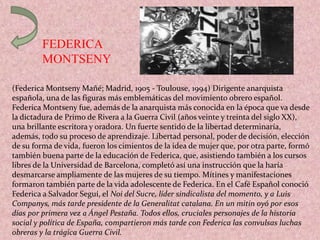 FEDERICA
MONTSENY
(Federica Montseny Mañé; Madrid, 1905 - Toulouse, 1994) Dirigente anarquista
española, una de las figuras más emblemáticas del movimiento obrero español.
Federica Montseny fue, además de la anarquista más conocida en la época que va desde
la dictadura de Primo de Rivera a la Guerra Civil (años veinte y treinta del siglo XX),
una brillante escritora y oradora. Un fuerte sentido de la libertad determinaría,
además, todo su proceso de aprendizaje. Libertad personal, poder de decisión, elección
de su forma de vida, fueron los cimientos de la idea de mujer que, por otra parte, formó
también buena parte de la educación de Federica, que, asistiendo también a los cursos
libres de la Universidad de Barcelona, completó así una instrucción que la haría
desmarcarse ampliamente de las mujeres de su tiempo. Mítines y manifestaciones
formaron también parte de la vida adolescente de Federica. En el Café Español conoció
Federica a Salvador Seguí, el Noi del Sucre, líder sindicalista del momento, y a Luis
Companys, más tarde presidente de la Generalitat catalana. En un mitin oyó por esos
días por primera vez a Ángel Pestaña. Todos ellos, cruciales personajes de la historia
social y política de España, compartieron más tarde con Federica las convulsas luchas
obreras y la trágica Guerra Civil.
 
