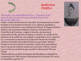 MARIANA
PINEDA
(Granada, 1 de septiembre de 1804 — Granada, 26 de
mayo de 1831) fue una heroína española de la causa
liberal del siglo XIX.
Viuda y madre de dos hijos de corta edad, fue denunciada por haber
bordado en una bandera la leyenda «Ley, Libertad, Igualdad» y
acusada de pertenecer a una conspiración liberal. Al negarse Pineda a
delatar a sus supuestos cómplices, Pedrosa, miembro de la
Chancillería de Granada, y según la leyenda, secretamente
enamorado de ella, decretó su ingreso en prisión. En medio de las
protestas de la población, fue juzgada y condenada a morir a garrote
vil. La sentencia se ejecutó en el Campo del Triunfo de Granada,
mientras la bandera que había bordado era quemada. Mariana
Pineda se convirtió pronto en heroína y mártir de la causa liberal,
hasta el punto de inspirar numerosas canciones. Federico García
Lorca se basó en su historia para escribir la obra teatral Mariana
Pineda.
Valiente liberal, enarbolo la bandera del liberalismo y defendió la
constitución de Cádiz frente al absolutismo de Fernando VII, murió
en el patíbulo a garrote vil
 