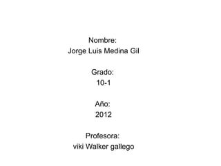 Nombre:
Jorge Luis Medina Gil

      Grado:
       10-1

       Año:
       2012

      Profesora:
 viki Walker gallego
 