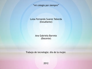 “mi colegio por siempre”




    Luisa Fernanda Suarez Taborda
             (Estudiante)




         Ana Gabriela Barreto
              (Docente)




Trabajo de tecnología: día de la mujer.



                 2012
 