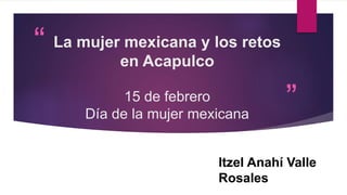“
”
La mujer mexicana y los retos
en Acapulco
15 de febrero
Día de la mujer mexicana
Itzel Anahí Valle
Rosales
 