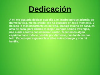 Dedicación
A mí me gustaría dedicar este día a mi madre porque además de
darme la vida, me ha criado, me ha ayudado en todo momento, y
ha sido lo más importante en mi vida. Trabaja mucho en casa, es
ama de casa, para darnos lo mejor. Aunque somos tres hijos,
nos cuida a todos con el mismo cariño. Si tenemos algún
capricho hace todo lo posible por dárnoslo, con tal de vernos
feliz. Espero que siga muchos años más conmigo y con mi
familia.
 
