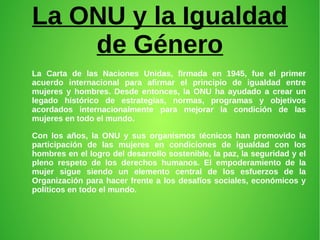 La ONU y la Igualdad
de Género
La Carta de las Naciones Unidas, firmada en 1945, fue el primer
acuerdo internacional para afirmar el principio de igualdad entre
mujeres y hombres. Desde entonces, la ONU ha ayudado a crear un
legado histórico de estrategias, normas, programas y objetivos
acordados internacionalmente para mejorar la condición de las
mujeres en todo el mundo.
Con los años, la ONU y sus organismos técnicos han promovido la
participación de las mujeres en condiciones de igualdad con los
hombres en el logro del desarrollo sostenible, la paz, la seguridad y el
pleno respeto de los derechos humanos. El empoderamiento de la
mujer sigue siendo un elemento central de los esfuerzos de la
Organización para hacer frente a los desafíos sociales, económicos y
políticos en todo el mundo.
 