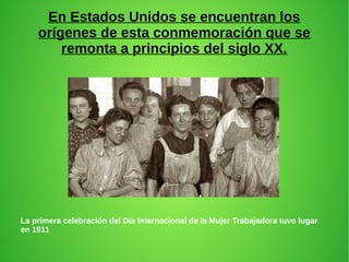 En Estados Unidos se encuentran los
orígenes de esta conmemoración que se
remonta a principios del siglo XX.
La primera celebración del Día Internacional de la Mujer Trabajadora tuvo lugar
en 1911
 