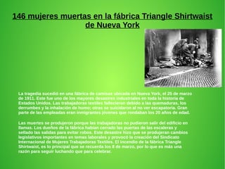 146 mujeres muertas en la fábrica Triangle Shirtwaist
de Nueva York
La tragedia sucedió en una fábrica de camisas ubicada en Nueva York, el 25 de marzo
de 1911. Este fue uno de los mayores desastres industriales en toda la historia de
Estados Unidos. Las trabajadoras textiles fallecieron debido a las quemaduras, los
derrumbes y la inhalación de humo; otras se suicidaron al no ver escapatoria. Gran
parte de las empleadas eran inmigrantes jóvenes que rondaban los 20 años de edad.
Las muertes se produjeron porque las trabajadoras no pudieron salir del edificio en
llamas. Los dueños de la fábrica habían cerrado las puertas de las escaleras y
sellado las salidas para evitar robos. Este desastre hizo que se produjeran cambios
legislativos importantes en temas laborales y provocó la creación del Sindicato
Internacional de Mujeres Trabajadoras Textiles. El incendio de la fábrica Triangle
Shirtwaist, es lo principal que se recuerda los 8 de marzo, por lo que es más una
razón para seguir luchando que para celebrar.
 