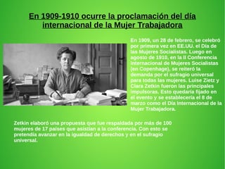 En 1909-1910 ocurre la proclamación del día
internacional de la Mujer Trabajadora
En 1909, un 28 de febrero, se celebró
por primera vez en EE.UU. el Día de
las Mujeres Socialistas. Luego en
agosto de 1910, en la II Conferencia
Internacional de Mujeres Socialistas
(en Copenhage), se reiteró la
demanda por el sufragio universal
para todas las mujeres. Luise Zietz y
Clara Zetkin fueron las principales
impulsoras. Esto quedaría fijado en
el evento y se establecería el 8 de
marzo como el Día Internacional de la
Mujer Trabajadora.
Zetkin elaboró una propuesta que fue respaldada por más de 100
mujeres de 17 países que asistían a la conferencia. Con esto se
pretendía avanzar en la igualdad de derechos y en el sufragio
universal.
 