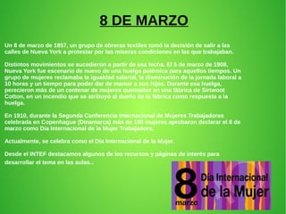 8 DE MARZO
Un 8 de marzo de 1857, un grupo de obreras textiles tomó la decisión de salir a las
calles de Nueva York a protestar por las míseras condiciones en las que trabajaban.
Distintos movimientos se sucedieron a partir de esa fecha. El 5 de marzo de 1908,
Nueva York fue escenario de nuevo de una huelga polémica para aquellos tiempos. Un
grupo de mujeres reclamaba la igualdad salarial, la disminución de la jornada laboral a
10 horas y un tiempo para poder dar de mamar a sus hijos. Durante esa huelga,
perecieron más de un centenar de mujeres quemadas en una fábrica de Sirtwoot
Cotton, en un incendio que se atribuyó al dueño de la fábrica como respuesta a la
huelga.
En 1910, durante la Segunda Conferencia Internacional de Mujeres Trabajadoras
celebrada en Copenhague (Dinamarca) más de 100 mujeres aprobaron declarar el 8 de
marzo como Día Internacional de la Mujer Trabajadora.
Actualmente, se celebra como el Día Internacional de la Mujer.
Desde el INTEF destacamos algunos de los recursos y páginas de interés para
desarrollar el tema en las aulas..
 