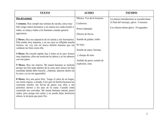 2
Día del animal.
1 semana. Hoy cumplí una semana de nacida, estoy muy
feliz tengo tantos hermanos y mi mama nos cuida mucho a
todos, se enoja y ladra a los humanos cuando quieren
agarrarnos.
2 Meses. Hoy me separaron de mi mamá y mis hermanitos.
Ella estaba muy inquieta, y en sus ojos se reflejaba mucha
tristeza, me voy con mi nueva familia humana que me
cuidaran tan bien como ella.
4 Meses. He crecido rápido; hay 2 niños en la casa. Somos
muy inquietos, ellos me acarician la cabeza y yo los abrazos
con mis patas.
5 Meses. Hoy me retaron. Mi mamá humana se molestó
porque me hice pipí adentro de la casa; pero nunca me han
enseñado dónde debo hacerlo. ¡Además, duermo dentro de
la casa y ya no me aguantaba!
8 Meses. Soy una perra feliz. Tengo el calor de un hogar;
me siento segura, y amada. Creo que mi familia humana me
consiente mucho, me llevan de paseo con ellos y me
permiten dormir a los pies de la cama. Cuando están
comiendo me convidan. Mí mama humana intenta poner
orden, pero pongo mis ojitos y no puede dejar dormirme
afuera, le da pena que pase frio.
Música. Voz de la locutora.
Cachorros.
Perros ladrando.
Efectos de lluvia.
Sonido de golpes, ruido
de rejas.
Sonido de autos, bocinas
y choque de auto.
Aullido de perro, sonido de
explosión, risas
La música introductoria se escucha hasta
el final del mensaje, aprox. 5 minutos.
Los efectos duran aprox. 10 segundos.
AUDIO TIEMPOTEXTO
 