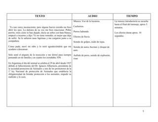 5
Ya casi estoy inconsciente; pero alguna fuerza extraña me hizo
abrir los ojos. La dulzura de su voz me hizo reaccionar. Pobre
perrito, mira cómo te han dejado, decía un señor con bata blanca,
empezó a tocarme y dijo: Ya no tiene remedio, es mejor que deje
de sufrir. Se le salieron unas lágrimas y me cargaron junto a su
compañera.
Como pude, moví mi rabo y lo miré agradeciéndole que me
ayudara a descansar.
Sólo sentí el piquete de la inyección y me dormí para siempre
pensando en mi familia y en cuanto los extrañaba. FIN.
En Argentina el día del animal se celebra el 29 de abril desde 1927
debido al fallecimiento del Dr. Ignacio Albarracín, presidente de
la sociedad protectora de Animales y uno de los promotores de la
1º ley Nacional de protección de Animales que establecía la
obligatoriedad de brindar protección a los animales, impedir su
maltrato y la caza.
Música. Voz de la locutora.
Cachorros.
Perros ladrando.
Efectos de lluvia
Sonido de golpes, ruido de rejas,
Sonido de autos, bocinas y choque de
auto.
Aullido de perro, sonido de explosión,
risas
La música introductoria se escucha
hasta el final del mensaje, aprox 5
minutos.
Los efectos duran aprox. 10
segundos.
TEXTO TIEMPOAUDIO
 