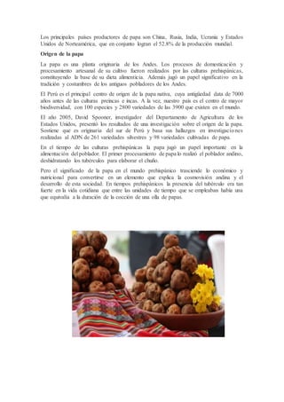 Los principales países productores de papa son China, Rusia, India, Ucrania y Estados
Unidos de Norteamérica, que en conjunto logran el 52.8% de la producción mundial.
Origen de la papa
La papa es una planta originaria de los Andes. Los procesos de domesticación y
procesamiento artesanal de su cultivo fueron realizados por las culturas prehispánicas,
constituyendo la base de su dieta alimenticia. Además jugó un papel significativo en la
tradición y costumbres de los antiguos pobladores de los Andes.
El Perú es el principal centro de origen de la papa nativa, cuya antigüedad data de 7000
años antes de las culturas preincas e incas. A la vez, nuestro país es el centro de mayor
biodiversidad, con 100 especies y 2800 variedades de las 3900 que existen en el mundo.
El año 2005, David Spooner, investigador del Departamento de Agricultura de los
Estados Unidos, presentó los resultados de una investigación sobre el origen de la papa.
Sostiene que es originaria del sur de Perú y basa sus hallazgos en investigaciones
realizadas al ADN de 261 variedades silvestres y 98 variedades cultivadas de papa.
En el tiempo de las culturas prehispánicas la papa jugó un papel importante en la
alimentación del poblador. El primer procesamiento de papa lo realizó el poblador andino,
deshidratando los tubérculos para elaborar el chuño.
Pero el significado de la papa en el mundo prehispánico trasciende lo económico y
nutricional para convertirse en un elemento que explica la cosmovisión andina y el
desarrollo de esta sociedad. En tiempos prehispánicos la presencia del tubérculo era tan
fuerte en la vida cotidiana que entre las unidades de tiempo que se empleaban había una
que equivalía a la duración de la cocción de una olla de papas.
 