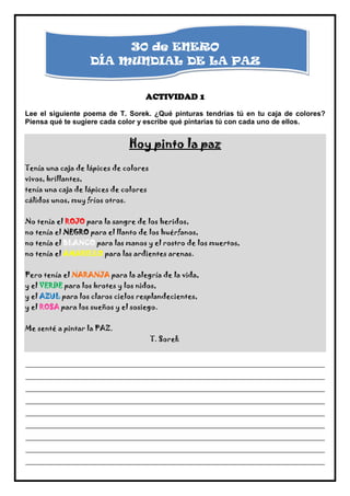 30 de ENERO
                     DÍA MUNDIAL DE LA PAZ


                                     ACTIVIDAD 1
Lee el siguiente poema de T. Sorek. ¿Qué pinturas tendrías tú en tu caja de colores?
Piensa qué te sugiere cada color y escribe qué pintarías tú con cada uno de ellos.


                                 Hoy pinto la paz
Tenía una caja de lápices de colores
vivos, brillantes,
tenía una caja de lápices de colores
cálidos unos, muy fríos otros.


No tenía el ROJO para la sangre de los heridos,
no tenía el NEGRO para el llanto de los huérfanos,
no tenía el BLANCO para las manos y el rostro de los muertos,
no tenía el AMARILLO para las ardientes arenas.


Pero tenía el NARANJA para la alegría de la vida,
y el VERDE para los brotes y los nidos,
y el AZUL para los claros cielos resplandecientes,
y el ROSA para los sueños y el sosiego.


Me senté a pintar la PAZ.
                                       T. Sorek


_____________________________________________________________________________________________
_____________________________________________________________________________________________
_____________________________________________________________________________________________
_____________________________________________________________________________________________
_____________________________________________________________________________________________
_____________________________________________________________________________________________
_____________________________________________________________________________________________
_____________________________________________________________________________________________
_____________________________________________________________________________________________
 