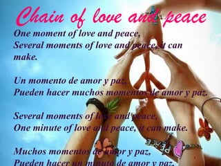 Chain of love and peace
One moment of love and peace,
Several moments of love and peace, it can
make.

Un momento de amor y paz,
Pueden hacer muchos momentos de amor y paz.

Several moments of love and peace,
One minute of love and peace, it can make.

Muchos momentos de amor y paz,
 