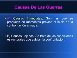 Causas De Las Guerras
● A) Causas Inmediatas: Son las que se
producen en momentos previos al inicio de la
confrontación armada.
● B) Causas Lejanas: Se trata de las condiciones
estructurales que avivian la confrontación.
 
