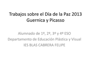 Trabajos sobre el Día de la Paz 2013
        Guernica y Picasso

     Alumnado de 1º, 2º, 3º y 4º ESO
Departamento de Educación Plástica y Visual
        IES BLAS CABRERA FELIPE
 