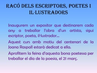 RACÓ DELS ESCRIPTORS, POETES I
       IL·LUSTRADORS

Inaugurem un expositor que destinarem cada
any a treballar l’obra d’un artista, sigui
escriptor, poeta, il·lustrador…
Aquest curs amb motiu del centenari de la
Joana Raspall estarà dedicat a ella.
Aprofitem la feina d’aquesta bona poetessa per
treballar el dia de la poesia, el 21 març.
 