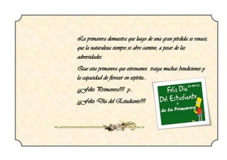 La primavera demuestra que luego de una gran pérdida se renace,
que la naturaleza siempre se abre camino, a pesar de las
adversidades.
Que esta primavera que estrenamos traiga muchas bendiciones y
la capacidad de florecer en espíritu...
¡¡¡Feliz Primavera!!!! y...
¡¡¡Feliz Día del Estudiante!!!!
 