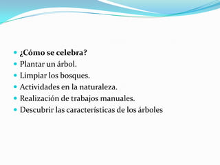  ¿Cómo se celebra?
Plantar un árbol.
Limpiar los bosques.
Actividades en la naturaleza.
Realización de trabajos manuales.
Descubrir las características de los árboles