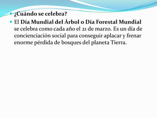  ¿Cuándo se celebra?
El Día Mundial del Árbol o Día Forestal Mundial
se celebra como cada año el 21 de marzo. Es un día de
concienciación social para conseguir aplacar y frenar
enorme pérdida de bosques del planeta Tierra.