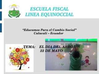 ESCUELA FISCAL
LINEA EQUINOCCIAL
“Educamos Para el Cambio Social”
Calacalí – Ecuador  
TEMA:    EL DIA DEL ARBOL
    22 DE MAYO
 