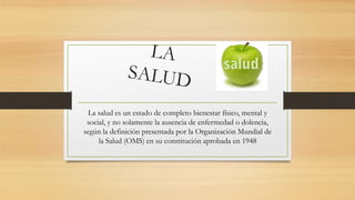 La salud es un estado de completo bienestar físico, mental y
social, y no solamente la ausencia de enfermedad o dolencia,
según la definición presentada por la Organización Mundial de
la Salud (OMS) en su constitución aprobada en 1948
 