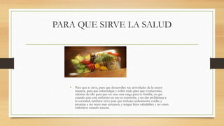 PARA QUE SIRVE LA SALUD
• Para qeu te sirve, para que desarrolles tus actividades de la mejor
manera, para que sobresalgas y sobre todo para que evoluciones,
ademas de ello para que no seas una carga para tu familia, ya que
cuando uno esta enfermo en eso se convierte, a no dar problemas a
la sociedad, tambien sirve para que trabajes arduamente cuidas y
protejas a tus seres mas cercanos, y tengas hijos saludables y no esten
enfermos cuando nascan.
 