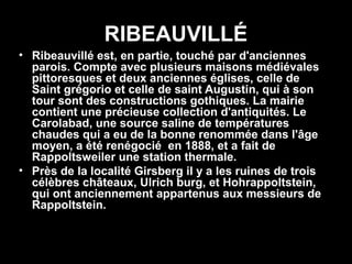 RIBEAUVILLÉ
• Ribeauvillé est, en partie, touché par d'anciennes
  parois. Compte avec plusieurs maisons médiévales
  pittoresques et deux anciennes églises, celle de
  Saint grégorio et celle de saint Augustin, qui à son
  tour sont des constructions gothiques. La mairie
  contient une précieuse collection d'antiquités. Le
  Carolabad, une source saline de températures
  chaudes qui a eu de la bonne renommée dans l'âge
  moyen, a été renégocié en 1888, et a fait de
  Rappoltsweiler une station thermale.
• Près de la localité Girsberg il y a les ruines de trois
  célèbres châteaux, Ulrich burg, et Hohrappoltstein,
  qui ont anciennement appartenus aux messieurs de
  Rappoltstein.
 