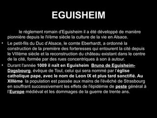 EGUISHEIM
•   Dans le règlement romain d'Eguisheim il a été développé de manière
    pionnière depuis le IVème siècle la culture de la vie en Alsace.
•   Le petit-fils du Duc d’Alsace, le comte Eberhardt, a ordonné la
    construction de la première des forteresses qui entourent la cité depuis
    le VIIIème siècle et la reconstruction du château existant dans le centre
    de la cité, formée par des rues concentriques à son à autour.
•   Durant l'année 1009 il naît en Eguisheim Bruno de Eguisheim-
    Dagsbourg, évêque de Toul, celui qui sera nommé par l’église
    catholique pape, avec le nom de Leon IX et plus tard sanctifié. Au
    XIIIème la population est passée aux mains de l'évêché de Strasbourg
    en souffrant successivement les effets de l'épidémie de peste général à
    l’Europe médiéval et les dommages de la guerre de trente ans.
 