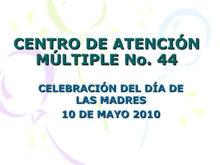 CENTRO DE ATENCIÓN MÚLTIPLE No. 44 CELEBRACIÓN DEL DÍA DE LAS MADRES 10 DE MAYO 2010 