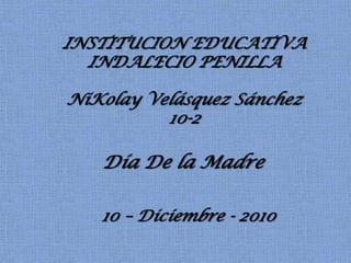 INSTITUCION EDUCATIVA INDALECIO PENILLA NiKolay Velásquez Sánchez 10-2 Día De la Madre 10 – Diciembre - 2010 