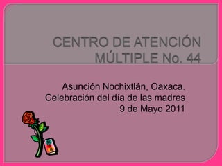 CENTRO DE ATENCIÓN MÚLTIPLE No. 44 Asunción Nochixtlán, Oaxaca. Celebración del día de las madres 9 de Mayo 2011 