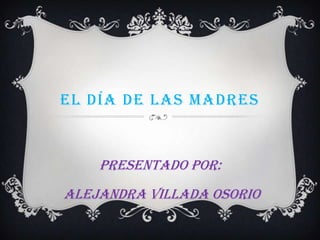 EL DÍA DE LAS MADRES
Presentado por:
Alejandra Villada Osorio
 
