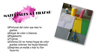 ❑Pinturas del color que mas te
gusten.
❑Hojas de color o blancas.
❑Pegamento.
❑Tijeras
❑Colores (Si no tienes hojas de color
puedes colorear las hojas blancas)
❑Imprime un molde o has tu flor
favorita.
 