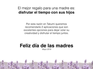 El mejor regalo para una madre es:
disfrutar el tiempo con sus hijos
Por esta razón en Takumi queremos
recomendarle 2 aplicaciones que son
excelentes opciones para dejar volar su
creatividad y disfrutar el tiempo juntos.
Feliz día de las madres
Mayo 2016
 