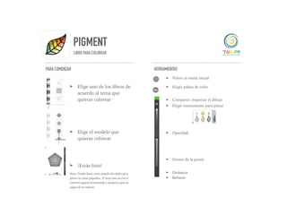 PIGMENT
LIBRO PARA COLOREAR
PARA COMENZAR
➤ Elige uno de los libros de
acuerdo al tema que
quieras colorear
➤ Elige el modelo que
quieras colorear
➤ ¡Estás listo!
Nota: Puedes hacer zoom usando dos dedos para
pintar las áreas pequeñas. Si tocas una sección el
contorno aparecerá punteado y ayudará a que no
salgas de ese espacio.
HERRAMIENTAS
➤ Volver al menú inicial
➤ Elegir paleta de color
➤ Compartir /exportar el dibujo
➤ Elegir instrumento para pintar
➤ Opacidad
➤ Grosor de la punta
➤ Deshacer
➤ Rehacer
 