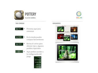 POTTERY
TALLER DE CERÁMICA
PARA COMENZAR
➤ Presiona aquí para
comenzar
➤ En la tienda puedes
comprar herramientas
➤ Revisa el correo para
obtener tips y algunos
pedidos especiales
➤ Aquí podrás acceder a
la conﬁguración del
juego
HERRAMIENTAS
 
