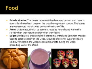    Pan de Muerto : The bones represent the deceased person and there is
    normally a baked tear drop on the bread to represent sorrow. The bones
    are represented in a circle to portray the circle of life.
   Atole: Uses masa, similar to oatmeal. used to nourish and warm the
    spirits when they return and/or when they leave.
   Sugar Skulls: are a traditional folk art from Central and Southern Mexico
    used to celebrate Day of the Dead. Mounds of colorful sugar skulls are
    sold by vendors in the village open air markets during the week
    preceding Day of the Dead.
 
