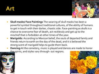    Skull masks/ Face Paintings The wearing of skull masks has been a
    powerful symbol throughout traditional cultures, of the ability of humans
    to get in touch with their darker, chaotic side. Face-painting as skulls is a
    chance to overcome fear of death, act recklessly and get up to the
    mischief that is forbidden at other times of the year.
   Marigolds: According to Mexican belief, the souls of departed family and
    friends return to earth on the day of the dead, and it is believed the
    strong scent of marigold helps to guide them back.
   Dancing:At the cemetery, music is played and dances are made to honor
    the spirits, and styles vary through- out regions.
 